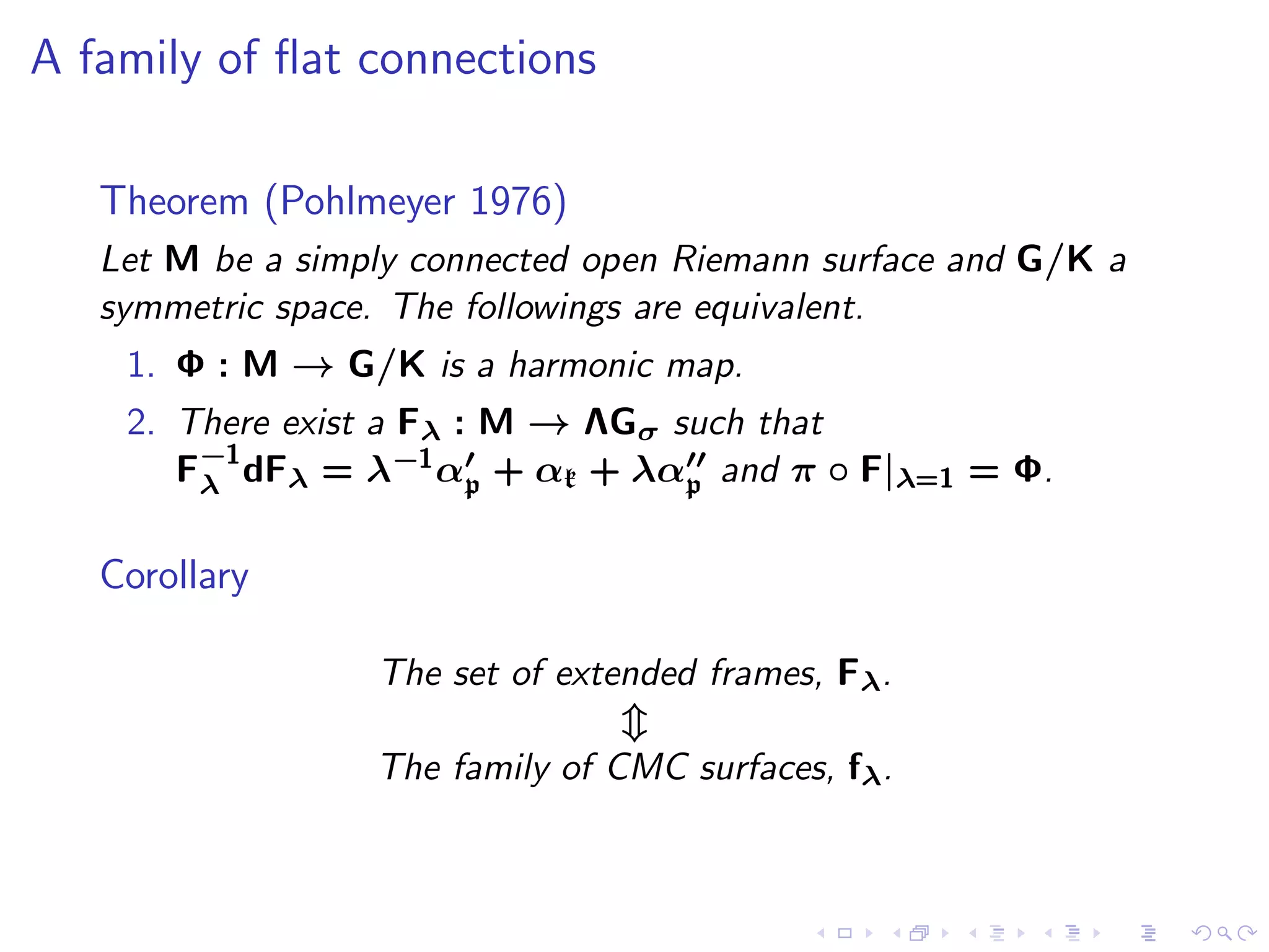 A family of ﬂat connections

   Theorem (Pohlmeyer 1976)
   Let M be a simply connected open Riemann surface and G/K a
   symmetric space. The followings are equivalent.
    1. Φ : M → G/K is a harmonic map.
    2. There exist a Fλ : M → ΛGσ such that
       F−1 dFλ = λ−1 α′ + αk + λα′′ and π ◦ F|λ=1 = Φ.
        λ                p         p


   Corollary

                  The set of extended frames, Fλ.

                  The family of CMC surfaces, fλ.
 