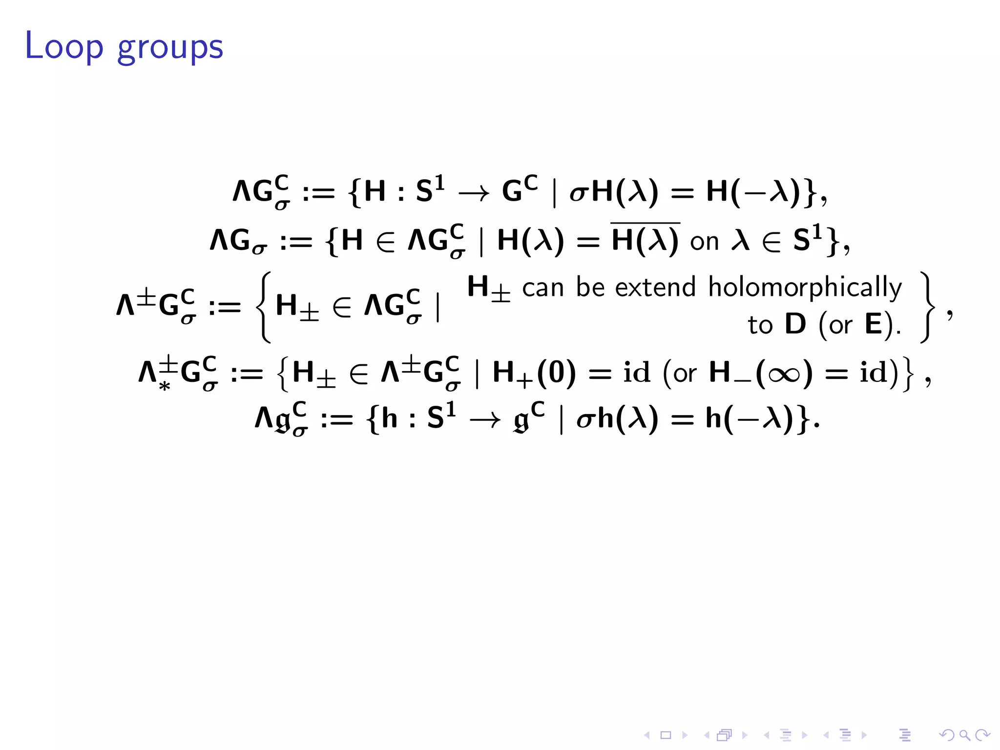 Loop groups


              ΛGC := {H : S1 → GC | σH(λ) = H(−λ)},
                σ
          ΛGσ := {H ∈ ΛGC | H(λ) = H(λ) on λ ∈ S1 },
                        σ
                             H± can be extend holomorphically
     Λ±GC :=
        σ       H± ∈ ΛGC |
                       σ                                        ,
                                                 to D (or E).
      Λ±GC := H± ∈ Λ±GC | H+ (0) = id (or H−(∞) = id) ,
       ∗ σ            σ
               ΛgC := {h : S1 → gC | σh(λ) = h(−λ)}.
                 σ
 