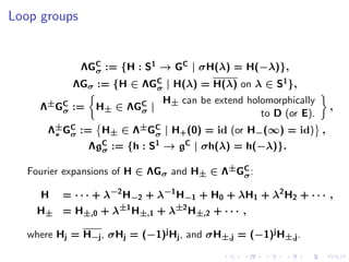Loop groups


              ΛGC := {H : S1 → GC | σH(λ) = H(−λ)},
                σ
            ΛGσ := {H ∈ ΛGC | H(λ) = H(λ) on λ ∈ S1 },
                          σ
                               H± can be extend holomorphically
     Λ±GC :=
        σ        H± ∈ ΛGC |
                        σ                                         ,
                                                   to D (or E).
       Λ±GC := H± ∈ Λ±GC | H+ (0) = id (or H−(∞) = id) ,
        ∗ σ            σ
                ΛgC := {h : S1 → gC | σh(λ) = h(−λ)}.
                  σ

   Fourier expansions of H ∈ ΛGσ and H± ∈ Λ±GC :
                                             σ

     H    = · · · + λ−2 H−2 + λ−1 H−1 + H0 + λH1 + λ2 H2 + · · · ,
     H± = H±,0 + λ±1 H±,1 + λ±2 H±,2 + · · · ,

   where Hj = H−j , σHj = (−1)j Hj , and σH±,j = (−1)j H±,j .
 