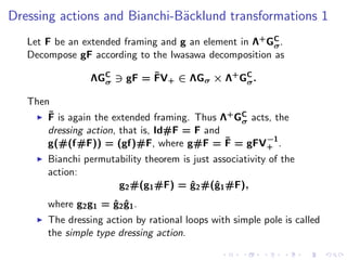 Dressing actions and Bianchi-B¨cklund transformations 1
                              a
   Let F be an extended framing and g an element in Λ+ GC .
                                                        σ
   Decompose gF according to the Iwasawa decomposition as

                              ˜
                   ΛGC ∋ gF = FV+ ∈ ΛGσ × Λ+ GC .
                     σ                        σ

   Then
       ˜
    ◮ F is again the extended framing. Thus Λ+ GC acts, the
                                                σ
       dressing action, that is, Id#F = F and
                                              ˜      −1
       g(#(f#F)) = (gf)#F, where g#F = F = gFV+ .
     ◮   Bianchi permutability theorem is just associativity of the
         action:
                        g2 #(g1 #F) = g2 #(ˆ1 #F),
                                         ˆ     g
         where g2 g1 = ˆ2 g1 .
                       g ˆ
     ◮   The dressing action by rational loops with simple pole is called
         the simple type dressing action.
 