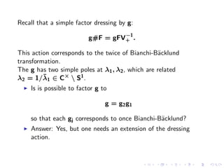 Recall that a simple factor dressing by g:
                                     −1
                            g#F = gFV+ .

This action corresponds to the twice of Bianchi-B¨cklund
                                                   a
transformation.
The g has two simple poles at λ1 , λ2 , which are related
         ¯
λ2 = 1/λ1 ∈ C×  S1 .
  ◮   Is is possible to factor g to

                                  g = g2 g1

      so that each gj corresponds to once Bianchi-B¨cklund?
                                                   a
  ◮   Answer: Yes, but one needs an extension of the dressing
      action.
 