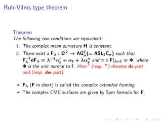 Ruh-Vilms type theorem


   Theorem
   The following two conditions are equivalent:
    1. The complex mean curvature H is constant.
    2. There exist a Fλ : D2 → ΛGσ (= ΛSL2 Cσ ) such that
                                     C

       F−1 dFλ = λ−1 α′ + αk + λα′′ and π ◦ F|λ=1 = Φ, where
        λ                p             p
       Φ is the unit normal to f. Here ′ (resp. ′′) denotes dz-part
       and (resp. dw-part).

     ◮   Fλ (F in short) is called the complex extended framing.
     ◮   The complex CMC surfaces are given by Sym formula for F.
 