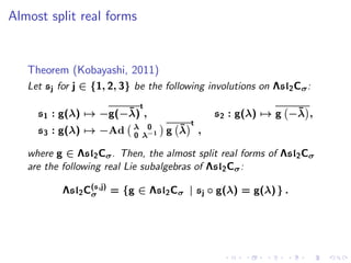 Almost split real forms


   Theorem (Kobayashi, 2011)
   Let sj for j ∈ {1, 2, 3} be the following involutions on Λsl2 Cσ :
                             t
                     ¯
     s1 : g(λ) → −g(−λ) ,                                       ¯
                                                 s2 : g(λ) → g −λ ,
                                         t
     s3 : g(λ) → −Ad       λ 0       ¯
                                   g λ       ,
                           0 λ−1

   where g ∈ Λsl2 Cσ . Then, the almost split real forms of Λsl2 Cσ
   are the following real Lie subalgebras of Λsl2 Cσ :

           Λsl2 C(s,j) = {g ∈ Λsl2 Cσ | sj ◦ g(λ) = g(λ) } .
                 σ
 