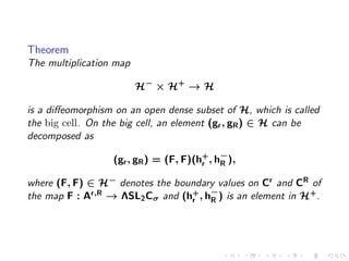 Theorem
The multiplication map

                         H− × H+ → H

is a diﬀeomorphism on an open dense subset of H, which is called
the big cell. On the big cell, an element (gr , gR ) ∈ H can be
decomposed as

                  (gr , gR ) = (F, F)(h+ , h−),
                                       r    R

where (F, F) ∈ H− denotes the boundary values on Cr and CR of
the map F : Ar,R → ΛSL2 Cσ and (hr , h−) is an element in H+ .
                                 +
                                      R
 