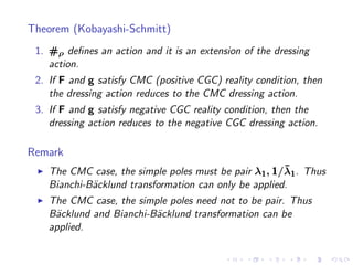 Theorem (Kobayashi-Schmitt)
 1. #ρ deﬁnes an action and it is an extension of the dressing
    action.
 2. If F and g satisfy CMC (positive CGC) reality condition, then
    the dressing action reduces to the CMC dressing action.
 3. If F and g satisfy negative CGC reality condition, then the
    dressing action reduces to the negative CGC dressing action.

Remark
 ◮                                                      ¯
     The CMC case, the simple poles must be pair λ1 , 1/λ1 . Thus
     Bianchi-B¨cklund transformation can only be applied.
              a
 ◮   The CMC case, the simple poles need not to be pair. Thus
     B¨cklund and Bianchi-B¨cklund transformation can be
      a                    a
     applied.
 