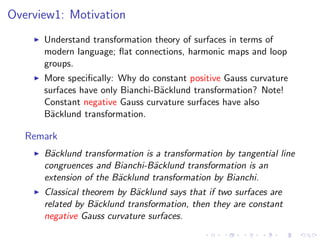 Overview1: Motivation
    ◮   Understand transformation theory of surfaces in terms of
        modern language; ﬂat connections, harmonic maps and loop
        groups.
    ◮   More speciﬁcally: Why do constant positive Gauss curvature
        surfaces have only Bianchi-B¨cklund transformation? Note!
                                    a
        Constant negative Gauss curvature surfaces have also
        B¨cklund transformation.
          a

   Remark
    ◮   B¨cklund transformation is a transformation by tangential line
         a
        congruences and Bianchi-B¨cklund transformation is an
                                  a
        extension of the B¨cklund transformation by Bianchi.
                          a
    ◮   Classical theorem by B¨cklund says that if two surfaces are
                              a
        related by B¨cklund transformation, then they are constant
                     a
        negative Gauss curvature surfaces.
 