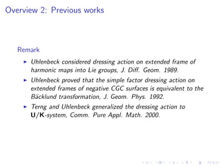 Overview 2: Previous works



   Remark
    ◮   Uhlenbeck considered dressing action on extended frame of
        harmonic maps into Lie groups, J. Diﬀ. Geom. 1989.
    ◮   Uhlenbeck proved that the simple factor dressing action on
        extended frames of negative CGC surfaces is equivalent to the
        B¨cklund transformation, J. Geom. Phys. 1992.
         a
    ◮   Terng and Uhlenbeck generalized the dressing action to
        U/K-system, Comm. Pure Appl. Math. 2000.
 