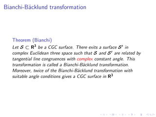 Bianchi-B¨cklund transformation
         a




   Theorem (Bianchi)
   Let S ⊂ R3 be a CGC surface. There exits a surface S ′ in
   complex Euclidean three space such that S and S ′ are related by
   tangential line congruences with complex constant angle. This
   transformation is called a Bianchi-B¨cklund transformation.
                                       a
   Moreover, twice of the Bianchi-B¨cklund transformation with
                                     a
   suitable angle conditions gives a CGC surface in R3
 