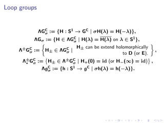 Loop groups


              ΛGC := {H : S1 → GC | σH(λ) = H(−λ)},
                σ
          ΛGσ := {H ∈ ΛGC | H(λ) = H(λ) on λ ∈ S1 },
                        σ
                             H± can be extend holomorphically
     Λ±GC :=
        σ       H± ∈ ΛGC |
                       σ                                        ,
                                                 to D (or E).
      Λ±GC := H± ∈ Λ±GC | H+ (0) = id (or H−(∞) = id) ,
       ∗ σ            σ
               ΛgC := {h : S1 → gC | σh(λ) = h(−λ)}.
                 σ
 