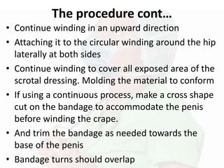 The procedure cont…
• Continue winding in an upward direction
• Attaching it to the circular winding around the hip
laterally at both sides
• Continue winding to cover all exposed area of the
scrotal dressing. Molding the material to conform
• If using a continuous process, make a cross shape
cut on the bandage to accommodate the penis
before winding the crape.
• And trim the bandage as needed towards the
base of the penis
• Bandage turns should overlap
 
