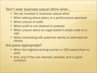 Don’t wear business casual attire when…
 Not yet invested in business casual attire
 When talking about salary or a performance appraisal
 When unsure of outfit
 When outfit is not cleaned or pressed
 When unsure about an organization’s dress code on a
visit
 When interacting with potential clients or international
clients
Are jeans appropriate?
 When the highest-ranking woman or CEO wears them to
work
 And, only if they are cleaned, pressed, and in good
condition
 