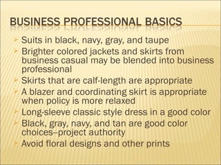  Suits in black, navy, gray, and taupe
 Brighter colored jackets and skirts from
business casual may be blended into business
professional
 Skirts that are calf-length are appropriate
 A blazer and coordinating skirt is appropriate
when policy is more relaxed
 Long-sleeve classic style dress in a good color
 Black, gray, navy, and tan are good color
choices--project authority
 Avoid floral designs and other prints
 
