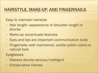 Easy to maintain hairstyle
 Hair length—appearance of shoulder length or
shorter
 Make-up--accentuate features
 Eyes and lips are important communication tools
 Fingernails--well maintained, subtle polish colors or
natural look
Eyeglasses
 Glasses denote serious/intelligent
 Conservative frames
 