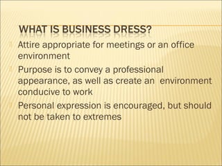  Attire appropriate for meetings or an office
environment
 Purpose is to convey a professional
appearance, as well as create an environment
conducive to work
 Personal expression is encouraged, but should
not be taken to extremes
 