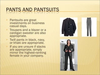  Pantsuits are great
investments on business
casual days.
 Trousers and a blazer or a
cardigan sweater are also
appropriate.
 Twill pants in black, navy,
or khaki are appropriate.
 If you are unsure if slacks
are appropriate, simply
mirror the highest-ranking
female in your company.
 
