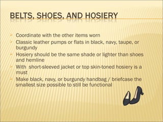  Coordinate with the other items worn
 Classic leather pumps or flats in black, navy, taupe, or
burgundy
 Hosiery should be the same shade or lighter than shoes
and hemline
 With short-sleeved jacket or top skin-toned hosiery is a
must
 Make black, navy, or burgundy handbag / briefcase the
smallest size possible to still be functional
 