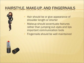  Hair should be or give appearance of
shoulder length or shorter
 Makeup should accentuate features
rather than jumping out--eyes and lips
important communication tools
 Fingernails should be well maintained
 