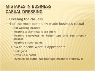  Dressing too casually
 4 of the most commonly made business casual
 Not wearing hosiery
 Wearing a skirt that is too short
 Wearing sleeveless or halter tops and see-through
blouses
 Wearing stretch pants
How to decide what is appropriate
 Look good
 Dress up a notch
 Thinking an outfit inappropriate means it probably is
 