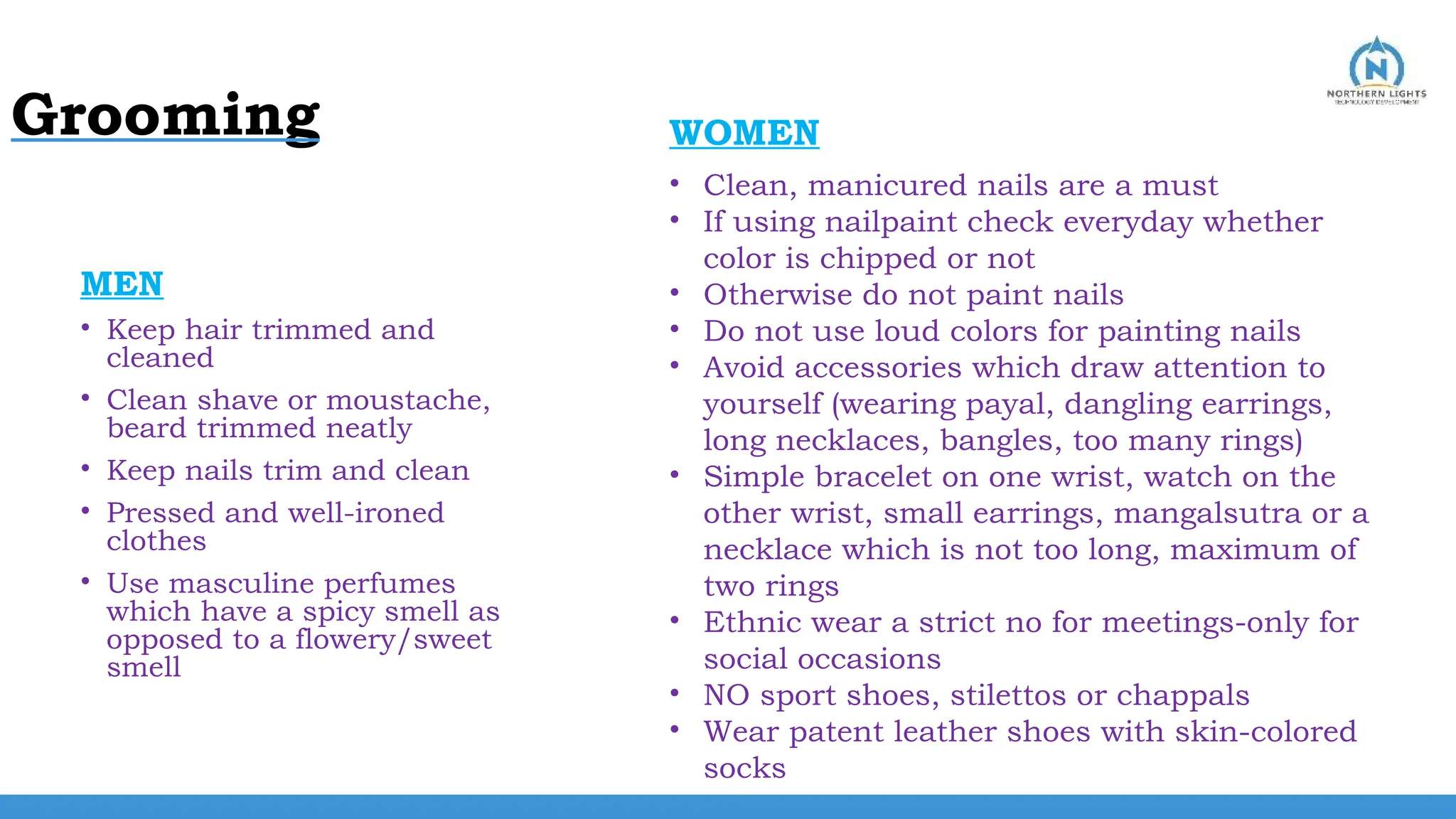 Grooming
MEN
• Keep hair trimmed and
cleaned
• Clean shave or moustache,
beard trimmed neatly
• Keep nails trim and clean
• Pressed and well-ironed
clothes
• Use masculine perfumes
which have a spicy smell as
opposed to a flowery/sweet
smell
• Clean, manicured nails are a must
• If using nailpaint check everyday whether
color is chipped or not
• Otherwise do not paint nails
• Do not use loud colors for painting nails
• Avoid accessories which draw attention to
yourself (wearing payal, dangling earrings,
long necklaces, bangles, too many rings)
• Simple bracelet on one wrist, watch on the
other wrist, small earrings, mangalsutra or a
necklace which is not too long, maximum of
two rings
• Ethnic wear a strict no for meetings-only for
social occasions
• NO sport shoes, stilettos or chappals
• Wear patent leather shoes with skin-colored
socks
WOMEN
 