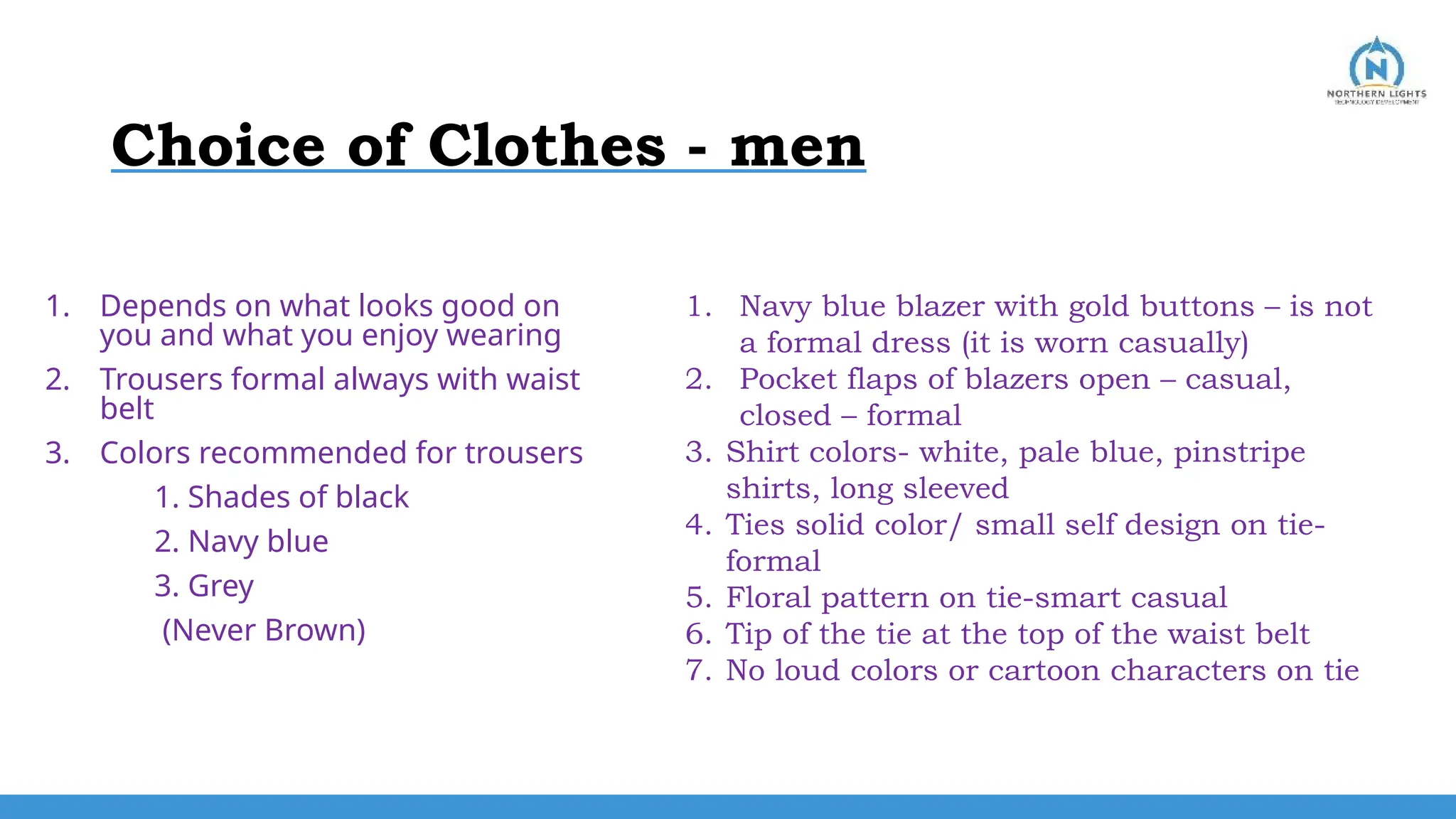Choice of Clothes - men
1. Depends on what looks good on
you and what you enjoy wearing
2. Trousers formal always with waist
belt
3. Colors recommended for trousers
1. Shades of black
2. Navy blue
3. Grey
(Never Brown)
1. Navy blue blazer with gold buttons – is not
a formal dress (it is worn casually)
2. Pocket flaps of blazers open – casual,
closed – formal
3. Shirt colors- white, pale blue, pinstripe
shirts, long sleeved
4. Ties solid color/ small self design on tie-
formal
5. Floral pattern on tie-smart casual
6. Tip of the tie at the top of the waist belt
7. No loud colors or cartoon characters on tie
 