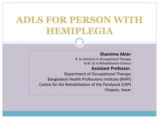 ADLS FOR PERSON WITH
HEMIPLEGIA
Shamima Akter
B. Sc (Honors) in Occupational Therapy
& M. Sc in Rehabilitation Science
Assistant Professor,
Department of Occupational Therapy
Bangladesh Health Professions Institute (BHPI)
Centre for the Rehabilitation of the Paralysed (CRP)
Chapain, Savar
 