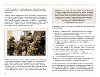 ••••••••••••••••••••••••••••••••••••••••••••••••••••••••••••••••••••••••••••••••••••••••••••••••••••••••••••••••••••••••••••••••••••••••••••••••••••••
••••••••••••••••••••••••••••••••••••••••••••••••••••••••••••••••••••••••••••••••••••••••••••••••••••••••••••••••••••••••••••••••••••••••••••••••••••••
••••••••••••••••••••••••••••••••••••••••••••••••••••••••••••••••••••••••••••••••••••••••••••••••••••••••••••••••••••••••••••••••••••••••••••••••••••••

the U.S. Army sought to create an organization that could respond more
systematically and over a longer period of time to emerging equipment             “The Regiment was on order to deploy to Iraq in 2007 in support of OIF [Operation
requirements.                                                                      Iraqi Freedom]. While we were filling up with brand new personnel, we were also
                                                                                    severely deficient of equipment. All the avenues we had used before would not
The Army saw the negative implications of soldiers or families subsidiz-           deliver to us exactly what we requested or was not available. We were under the
ing the Army’s underfunding of organizational clothing and equipment                impression we would be operating in austere and remote locations and that is
by purchasing off-the-shelf items before deploying to alleviate deficien-             what drove the requirement for all the gear. The problems we encountered
cies or specific equipment inadequacies. In late 2002, under Program                               both politically and systematically were archaic.”
Executive Office (PEO) Soldier, the Army established the Rapid Fielding                               -- 3rd Armored Cavalry Regiment Officer in 2006
Initiative (RFI). The RFI expedites acquiring and fielding up-to-date,
off-the-shelf clothing and individual equipment.
                                                                              or derivatives of such. Some specific examples of equipment provided
                                                                              under the RFI are:

                                                                                • Modular Lightweight Load-Carrying Equipment (MOLLE) which
                                                                                  consists of removable compartments and components and a
                                                                                  fighting load vest with removable pockets
                                                                                • The Advanced Combat Helmet, which is lighter than the traditional Kevlar
                                                                                  helmet while providing equal protection and allows for improved hearing,
                                                                                  which can be of extreme importance in counterinsurgency operations
                                                                                • Third Generation Extended Cold Weather Clothing System
                                                                                  (GEN III ECWCS)
                                                                                • Enhanced Night Vision Goggles that fuse image intensification and
                                                                                  infrared vision to allow for both indoor and outdoor nighttime use
                                                                                • Thermal Weapons Sight 2 which is half the size and weight of its
                                                                                  predecessor with batteries that last twice as long
                                                                                • Improved Tactical Assault Panel that permits soldiers to carry
                                                                                  additional ammunition
                                                                                • A second-generation improved outer tactical vest
                                                                                • Miniature binoculars that give soldiers a small, lightweight means
The RFI maintains an equipment list that is continually updated based             of supporting reconnaissance and target identification7
on feedback from soldiers and lessons learned from the ongoing con-
flicts. Currently, the RFI items include a wide array of operational          The RFI also developed and deployed a number of weapons systems
clothing and soldier equipment including spotting scopes, weapons             that improved warfighter effectiveness and saved lives. One was the
accessories, night vision systems, optics and lasers as well as improved      Common Remotely Operated Weapons Station (CROWS), a turret able
versions of basic items such as socks, boots and moisture-wicking             to carry a variety of weapons systems and sensors that allows the op-
T-shirts. Virtually all of these are either commercially-available items      erator to remain safe within the vehicle. Some 18,000 CROWS have

8 •••••••••••••••••••••••••••••••••••••••••••••••••••••••••••••••••••••••••••••••••••••••••••••••••••••••••••••••••••••••••••••••••••••••••••••••••••••
 