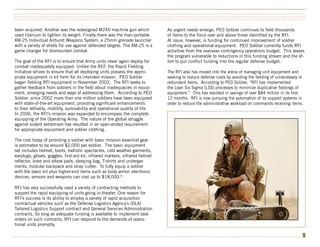 ••••••••••••••••••••••••••••••••••••••••••••••••••••••••••••••••••••••••••••••••••••••••••••••••••••••••••••••••••••••••••••••••••••••••••••••••••••••
••••••••••••••••••••••••••••••••••••••••••••••••••••••••••••••••••••••••••••••••••••••••••••••••••••••••••••••••••••••••••••••••••••••••••••••••••••••
••••••••••••••••••••••••••••••••••••••••••••••••••••••••••••••••••••••••••••••••••••••••••••••••••••••••••••••••••••••••••••••••••••••••••••••••••••••


been acquired. Another was the redesigned M240 machine gun which               As urgent needs emerge, PEO Soldier continues to field thousands
used titanium to lighten its weight. Finally there was the man-portable        of items to the force over and above those identified by the RFI.
XM-25 Individual Airburst Weapons System, a 25mm grenade launcher              At issue, however, is funding for continued improvement of soldier
with a variety of shells for use against defended targets. The XM-25 is a      clothing and operational equipment. PEO Soldier currently funds RFI
game changer for dismounted combat.                                            activities from the overseas contingency operations budget. This leaves
                                                                               the program vulnerable to reductions in this funding stream and the ef-
The goal of the RFI is to ensure that Army units never again deploy for        fort to put conflict funding into the regular defense budget.
combat inadequately equipped. Unlike the REF, the Rapid Fielding
Initiative strives to ensure that all deploying units possess the appro-       The RFI also has moved into the arena of managing unit equipment and
priate equipment in kit form for its intended mission. PEO Soldier             seeking to reduce defense costs by avoiding the fielding of unnecessary or
began fielding RFI equipment in November 2002. The RFI seeks to                redundant items. According to PEO Soldier, “RFI has implemented
gather feedback from soldiers in the field about inadequacies in equip-        the Lean Six Sigma (LSS) processes to minimize duplicative fieldings of
ment, emerging needs and ways of addressing them. According to PEO             equipment.” This has resulted in savings of over $84 million in its first
Soldier, since 2002 more than one million soldiers have been equipped          12 months. RFI is now pursuing the automation of its support systems in
with state-of-the-art equipment, providing significant enhancements            order to reduce the administrative workload on commands receiving items.
to their lethality, mobility, survivability and operational quality of life.
In 2006, the RFI’s mission was expanded to encompass the complete
equipping of the Operating Army. The nature of the global struggle
against violent extremism has resulted in an open-ended requirement
for appropriate equipment and soldier clothing.

The cost today of providing a soldier with basic mission essential gear
is estimated to be around $2,000 per soldier. The basic equipment
set includes helmet, boots, ballistic spectacles, cold weather garments,
earplugs, gloves, goggles, first-aid kit, infrared markers, infrared helmet
reflector, knee and elbow pads, sleeping bag, T-shirts and undergar-
ments, modular backpack and strap cutter. To fully equip a soldier
with the basic kit plus higher-end items such as body armor, electronic
devices, sensors and weapons can cost up to $18,000.8

RFI has very successfully used a variety of contracting methods to
support the rapid equipping of units going in-theater. One reason for
RFI’s success is its ability to employ a variety of rapid acquisition
contractual vehicles such as the Defense Logistics Agency’s (DLA)
Tailored Logistics Support contract and General Services Administration
contracts. So long as adequate funding is available to implement task
orders on such contracts, RFI can respond to the demands of opera-
tional units promptly.

•••••••••••••••••••••••••••••••••••••••••••••••••••••••••••••••••••••••••••••••••••••••••••••••••••••••••••••••••••••••••••••••••••••••••••••••••••••   9
 