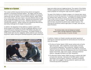 ••••••••••••••••••••••••••••••••••••••••••••••••••••••••••••••••••••••••••••••••••••••••••••••••••••••••••••••••••••••••••••••••••••••••••••••••••••••
••••••••••••••••••••••••••••••••••••••••••••••••••••••••••••••••••••••••••••••••••••••••••••••••••••••••••••••••••••••••••••••••••••••••••••••••••••••
••••••••••••••••••••••••••••••••••••••••••••••••••••••••••••••••••••••••••••••••••••••••••••••••••••••••••••••••••••••••••••••••••••••••••••••••••••••


Soldier as a System                                                                                                                                        lasers and soldier precision targeting devices. The creation of the Soldier
                                                                                                                                                           Portfolio supports the treatment of soldier clothing and equipment as an
The current conflicts required that the Army rethink its long-term                                                                                         equal competitor for funding with major acquisition programs.
approach to equipping individual soldiers. No longer could the Army
think in terms of individual items of equipment whether it be weapons,                                                                                     The goal of the Soldier as a System program is to improve basic equip-
operational clothing, sensors, communications devices, soldier protec-                                                                                     ment and to ensure the acquisition of necessary specialized equipment
tion or other items. Decisions made in one area affected others as well                                                                                    for different basic soldier functions. The Soldier as a System concept
as the overall well-being of the soldier. Adding more equipment meant                                                                                      offers a basic set of common equipment and operational clothing
adding weight the soldier had to carry. Additional electronics meant                                                                                       under the Core Soldier program. Core Soldier equips each soldier
carrying more batteries. Soldier mobility and operational effectiveness                                                                                    with the basic equipment to perform basic soldier missions. This
was being challenged by the weight of equipment.                                                                                                           clothing and equipment reflects eight years of thought, learning and
                                                                                                                                                           experimentation.
In addition, the designation of the soldier as a system is part of the
Army’s answer to the problem of the lack of adequate attention to fund-
ing of clothing and individual equipment. PEO Soldier now plans and                                                                                                              “The individual soldier is the most deployed and employed
programs for a Soldier Portfolio of equipment. The Soldier Portfolio cur-                                                                                                      weapons system in the DoD’s [Department of Defense] arsenal.”
rently divides items into four categories: soldier protection and individual                                                                                                                  -- Brigadier James Moran, U.S. Army (Ret.), PEO-Soldier
equipment, soldier clothing and individual equipment, soldier sensors and


                                                                                                                                                           In addition, Soldier as a System provides specialized operational
                                                                                                                                                           clothing and individual equipment for dismounted and mounted sol-
                                                                                                                                                           diers and aircrews.

                                                                                                                                                               • The Ground Soldier System (GSS) equips soldiers who primarily
                                                                                                                                                                 fight dismounted. GSS capabilities include battle command
                                                                                                                                                                 and situational awareness, force protection, lethality, mobility,
                                                                                                                                                                 sustainability and reliability. Elements of the GSS kit include the
                                                                                                                                                                 rifleman hand-held radio (to be replaced by the Joint Tactical Radio
                                                                                                                                                                 System hand-held), night vision scopes, individual protection
                                                                                                                                                                 systems, language translators and laser designators.
                                                                                                                                                               • The Mounted Soldier System (MSS) focuses on soldiers who fight
                                                                                                                                                                 primarily from vehicles. Elements of the MSS system include
                                                                                                                                                                 specialized communications interfaces, improved survivability
                                                                                                                                                                 gear, night vision goggles, hearing protection systems and other
                                                                                                                                                                 individual equipment subsystems.



10 • • • • • • • • • • • • • • • • • • • • • • • • • • • • • • • • • • • • • • • • • • • • • • • • • • • • • • • • • • • • • • • • • • • • • • • • • • • • • • • • • • • • • • • • • • • • • • • • • • • • • • • • • • • • • • • • • • • • • • • • • • • • • • • • • • • • • • • • • • • • • • • • • • • •
 
