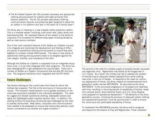 ••••••••••••••••••••••••••••••••••••••••••••••••••••••••••••••••••••••••••••••••••••••••••••••••••••••••••••••••••••••••••••••••••••••••••••••••••••••
••••••••••••••••••••••••••••••••••••••••••••••••••••••••••••••••••••••••••••••••••••••••••••••••••••••••••••••••••••••••••••••••••••••••••••••••••••••
••••••••••••••••••••••••••••••••••••••••••••••••••••••••••••••••••••••••••••••••••••••••••••••••••••••••••••••••••••••••••••••••••••••••••••••••••••••


  • The Air Soldier System (Air SS) provides necessary and appropriate
    clothing and equipment for soldiers who fight primarily from
    aviation platforms. The Air SS provides specialized clothing,
    communications devices and protective gear designed to assist the
    air soldier in his platform and also in the event he is forced down.9

The Army also is investing in a new scalable soldier protection system.
This is a modular system including a soft armor vest, plate carrier and
load-bearing belt. An important feature of this system is the ability to
customize it to fit soldiers of different body types including female as
well as male service members.

One of the most important features of the Soldier as a System concept
is to integrate and coordinate the development and fielding of differ-
ent pieces of operational clothing and equipment to ensure they work
together to increase combat effectiveness. The value of new pieces of
operational clothing and equipment needs to be weighed against the
cost, weight, mobility, and complexity of the item.

Although the Soldier as a System is supposed to be an integrated equip-
ment suite, it is not fully integrated with other programs. The Army has
been leveraging RFI to get warfighters the required gear. There are a          The second is the need for a steady supply of properly trained, equipped
number of Soldier as a System components that are also RFI list prod-          and organized units. Afghanistan now stands as the longest war in
ucts. The programs should be more integrated with the RFI effort.              U.S. history. As a result, the military has had to address the problem
                                                                               of maintaining an adequate forward deployed force while rotating
                                                                               new units in and out of theater. In response to the need for continu-
Future Challenges                                                              ous deployment of forces, the Army created its transformational force
                                                                               generation model, termed ARFORGEN. As described by the Army,
Two factors distinguish the current wars from those for which the
                                                                               ARFORGEN “is the structured progression of increased unit readiness
military had prepared. The first is the dominance of dismounted ma-
                                                                               over time, resulting in recurring periods of availability of trained, ready,
neuver. This situation clearly placed a much greater emphasis on the
                                                                               and cohesive active, Army National Guard, and U.S. Army Reserve
individual equipment available to the individual warfighters. The need
                                                                               units prepared for operational deployment.”11 All elements of the force
for rugged and reliable operational clothing, deployable sensors and
                                                                               generation process, including the provision of adequate soldier clothing
lights and lightweight power supplies became clear. In addition, the
                                                                               and operational equipment, must be synchronized in order to ensure
existing schema for providing connectivity was challenged by the need
                                                                               the continuous and predictable availability of forces.
to operate dismounted. New radios, computers and communications
links needed to be developed to ensure that dismounted warriors could
                                                                               To implement the ARFORGEN process, the Army had to recognize
remain connected to one another and higher echelons.10
                                                                               and respond to the lessons of Iraq and Afghanistan. Three important

••••••••••••••••••••••••••••••••••••••••••••••••••••••••••••••••••••••••••••••••••••••••••••••••••••••••••••••••••••••••••••••••••••••••••••••••••••     11
 
