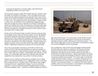 ••••••••••••••••••••••••••••••••••••••••••••••••••••••••••••••••••••••••••••••••••••••••••••••••••••••••••••••••••••••••••••••••••••••••••••••••••••••
••••••••••••••••••••••••••••••••••••••••••••••••••••••••••••••••••••••••••••••••••••••••••••••••••••••••••••••••••••••••••••••••••••••••••••••••••••••
••••••••••••••••••••••••••••••••••••••••••••••••••••••••••••••••••••••••••••••••••••••••••••••••••••••••••••••••••••••••••••••••••••••••••••••••••••••

   including manufacturers of ceramic plates, high performance
   polyethylene (HPPE), and aramid fiber.13

There have been situations where RFI and REF have been unable to meet
the needs of combatant commanders. That is amongst the principal
reasons why the defense department has allocated more funds and dis-
cretion to unit level commanders to purchase gear directly from vendors
for their units. This program has been very successful. However, there
is reason to be concerned that once supplemental budgets go away,
there will no longer be funds or authority for unit level commanders to
identify and address their needs. The experience of the past eight years
leads to the conclusion that combat commanders will always need the
authority and resources to fill gaps and acquire mission specific equip-
ment even if RFI is fully funded.

As the current conflicts wind down and deficit reduction pressures grow,
the Pentagon and the nation will face the problem of ensuring adequate
funding for operational clothing and individual equipment. One of the
reasons that so many inadequacies emerged in the clothing and equip-           lag times will still remain. The continuation of both the REF and the
ment with which soldiers were originally provided is because the military      RFI as permanent Army organizations could also be at risk without
skimped on investments in this area for decades. Through overseas con-         adequate funding for soldier clothing and individual equipment. The
tingency operations funding, the REF and RFI were able to make great           loss of these organizations could be catastrophic to the ability to supply
strides in upgrading the equipment provided to the individual soldier.         the individual warfighter with the proper gear.

One of the most valuable contributions of the REF and RFI to the               As a consequence, many of the recent technological advancements
current conflict is how they have permitted unit level commanders to           that took place with respect to operational clothing and individual
equip their warfighters in ways that were previously unheard of. Wheth-        equipment could be lost and the domestic industrial base which
er it is better night vision systems, combat lights, well cameras or small     designs and manufactures many of these products would suffer. If
robots, unit commanders have been able to identify needs and field             procurement for solider equipment is reduced significantly, the domes-
capabilities more rapidly than in any conflict in American history.            tic manufacturing base will inevitably be forced to contract and many
                                                                               companies could go out of business. This could create a risk that the
However, as this funding diminishes with the drawdown that is taking           military would be unable to ramp-up in a manner compliant with U.S.
place in Iraq and will inevitably occur in Afghanistan, there is a risk that   law giving preference in procurement to domestically produced, manu-
this funding will be lost. Equally a factor, if OCO (versus base budget)       factured, or home grown products. It is important that future defense
funding remains the “programmatic strategy” to procure individual              budgets continue to fund acquisition of, and research and development
equipment -- with the rationale being that Congress would not refuse           for, operational clothing and individual equipment.
individual warfighter needs -- production schedule slippage and delivery



••••••••••••••••••••••••••••••••••••••••••••••••••••••••••••••••••••••••••••••••••••••••••••••••••••••••••••••••••••••••••••••••••••••••••••••••••••   13
 