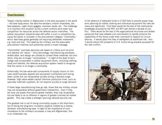 ••••••••••••••••••••••••••••••••••••••••••••••••••••••••••••••••••••••••••••••••••••••••••••••••••••••••••••••••••••••••••••••••••••••••••••••••••••••
••••••••••••••••••••••••••••••••••••••••••••••••••••••••••••••••••••••••••••••••••••••••••••••••••••••••••••••••••••••••••••••••••••••••••••••••••••••
••••••••••••••••••••••••••••••••••••••••••••••••••••••••••••••••••••••••••••••••••••••••••••••••••••••••••••••••••••••••••••••••••••••••••••••••••••••


Conclusions
Today’s infantry soldier in Afghanistan is the best equipped in the world      In the absence of adequate funds or if DoD fails to provide proper long-
-- the best body armor, the best fire-resistant uniform ensembles, the         term planning for soldier clothing and individual equipment the risks are
best weapons, night vision goggles, mountain boots, etc. The challenge         many and significant. First there would be the loss of the institutional
is to maintain this situation as the current conflicts wind down and           knowledge acquired by the REF and RFI over almost a decade of con-
competition for resources across the defense sector intensifies. The           flict. There would be the loss of the organizational structures and skilled
soldier equipment industrial base will suffer in such a competition be-        personnel that have allowed unit commanders to rapidly enhance the
cause the sector is included in the procurement category “commodity,”          capabilities of the forces under their command to respond to circum-
which describes goods generally not requiring deliberate investment,           stances. It would place the lives of warfighters at additional risk. And
e.g. food and fuel. This label by the military, and the associated             it would reduce the prospects of U.S. forces being properly equipped for
procurement methods and authorities sends a mixed message.                     the next conflict.

“Commodity” purchase decisions are based on criteria such as price
and delivery not “value.” Once technology, manufacturing processes,
skilled labor, and design are utilized to convert these materials into end-
items, they are no longer “commodities.” In light of the level of tech-
nology now incorporated in soldier equipment items, including clothing,
boots and helmets, the defense acquisition system needs to recognize
that this sector is no longer a commodity.

Historically, the low value-add components of supply chains (in this
case small business apparel and equipment contractors) exit during
down cycles but can recapitalize quickly during a demand surge.
However, high value-added capital intensive production lines, such as
specialty materials suppliers, do not respond quickly to surge demand.

If these large manufacturing lines go idle, those that are military unique
may not recapitalize without government intervention. Even if they
are dual use assets that service global markets, they may recapitalize
but are likely to do so offshore in regions of greater commercial market
growth. This may create a strategic sourcing national security risk.

The greatest risk is not of losing commodity supply in the short-term,
but of losing the long-term innovation pipeline created by a diverse,
domestic manufacturing base. In light of the importance of such
innovations to the military’s successes in Iraq and Afghanistan, this
is an intolerable risk.

••••••••••••••••••••••••••••••••••••••••••••••••••••••••••••••••••••••••••••••••••••••••••••••••••••••••••••••••••••••••••••••••••••••••••••••••••••   15
 