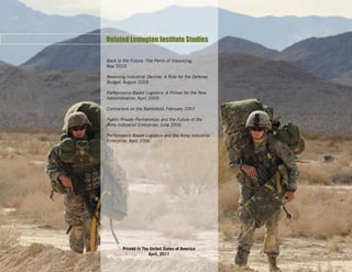 Related Lexington Institute Studies

Back to the Future: The Perils of Insourcing,
May 2010

Reversing Industrial Decline: A Role for the Defense
Budget, August 2009

Performance-Based Logistics: A Primer for the New
Administration, April 2009

Contractors on the Battlefield, February 2007

Public-Private Partnerships and the Future of the
Army Industrial Enterprise, June 2006

Performance Based Logistics and the Army Industrial
Enterprise, April 2006




        Printed in The United States of America
                      April, 2011
 