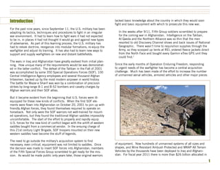 ••••••••••••••••••••••••••••••••••••••••••••••••••••••••••••••••••••••••••••••••••••••••••••••••••••••••••••••••••••••••••••••••••••••••••••••••••••••
••••••••••••••••••••••••••••••••••••••••••••••••••••••••••••••••••••••••••••••••••••••••••••••••••••••••••••••••••••••••••••••••••••••••••••••••••••••
••••••••••••••••••••••••••••••••••••••••••••••••••••••••••••••••••••••••••••••••••••••••••••••••••••••••••••••••••••••••••••••••••••••••••••••••••••••


Introduction                                                                   lacked basic knowledge about the country in which they would soon
                                                                               fight and basic equipment with which to prosecute this new war.
For the past nine years, since September 11, the U.S. military has been
adapting its tactics, techniques and procedures to fight in an irregular          In the weeks after 9/11, Fifth Group soldiers scrambled to prepare
war environment. It had to learn how to fight wars it had not expected            for the coming war in Afghanistan. Intelligence on the Taliban,
to be in, in places it had not thought it would go and against new types          Al Qaeda and the Northern Alliance was so thin that the men
of adversaries. As part of this learning process, the U.S. military has           resorted to old Discovery Channel shows and back issues of National
had to relook doctrine, reorganize into modular formations, re-equip the          Geographic. There wasn’t time to requisition supplies through the
warfighter and adjust its training. It has also had to learn new ways to          Army, so they scooped up tents at REI, ordered fleece jackets direct
support and supply warfighters on new and distant battlefields.                   from the North Face and bought every Garmin eTrex GPS unit they
                                                                                  could find.1
The wars in Iraq and Afghanistan have greatly evolved from initial plan-
ning. How unique many of the requirements would be was demonstrat-             Since the early months of Operation Enduring Freedom, responding
ed in the latter conflict. The defeat of the Taliban in the Fall of 2001       to urgent needs of the warfighter has become a central acquisition
was accomplished by some 350 Special Operations Forces (SOF), 100              challenge. Much has been made of the effort to increase the number
Central Intelligence Agency employees and several thousand Afghan              of unmanned aerial vehicles, armored vehicles and other major pieces
tribesmen, backed up by the most modern airpower in world history.
The battle for Mazar-e Sharif was won by a combination of precision
strikes by long-range B-1 and B-52 bombers and cavalry charges by
Afghan warriors and their SOF allies.

But it became evident from the beginning that U.S. forces were ill-
equipped for these new kinds of conflicts. When the first SOF ele-
ments were flown into Afghanistan on October 20, 2001 to join up with
friendly Afghan forces, they found themselves required to operate on
horseback. Not only were the SOF warriors not well-trained for mount-
ed operations, but they found the traditional Afghan saddles impossibly
uncomfortable. The start of the effort to properly and rapidly equip
U.S. forces for the new kind of conflict began with the airlift of western
saddles bought from a commercial vendor. In the ensuing charge of
this 21st century Light Brigade, SOF troopers mounted on their new
western saddles have become the stuff of legends.

The need to go outside the military’s acquisition system to find
necessary, even critical, equipment was not limited to saddles. Once           of equipment. Now hundreds of unmanned systems of all sizes and
the decision was made to insert SOF forces into Afghanistan, members           shapes, and Mine Resistant Ambush Protected and MRAP All Terrain
of the Fifth Special Forces Group scrambled to get ready for the mis-          Vehicles by the thousands have been deployed to Iraq and Afghani-
sion. As would be made public only years later, those original warriors        stan. For fiscal year 2011 there is more than $26 billion allocated in

•••••••••••••••••••••••••••••••••••••••••••••••••••••••••••••••••••••••••••••••••••••••••••••••••••••••••••••••••••••••••••••••••••••••••••••••••••••
                                                                                                                                                        1
 