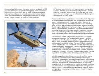 ••••••••••••••••••••••••••••••••••••••••••••••••••••••••••••••••••••••••••••••••••••••••••••••••••••••••••••••••••••••••••••••••••••••••••••••••••••••
••••••••••••••••••••••••••••••••••••••••••••••••••••••••••••••••••••••••••••••••••••••••••••••••••••••••••••••••••••••••••••••••••••••••••••••••••••••
••••••••••••••••••••••••••••••••••••••••••••••••••••••••••••••••••••••••••••••••••••••••••••••••••••••••••••••••••••••••••••••••••••••••••••••••••••••


Dismounted warfighters found themselves burdened by upwards of 100               We’ve always been concerned with how much we’re loading up on
pounds of clothing and equipment including body armor, weapons and               a soldier. But when you start operating in Afghanistan it becomes
ammunition, communications devices, vision enhancement systems,                  magnified immensely. Anything over 5,000 feet, you start to see
batteries, food and water. A serious tension existed between the de-             issues. It’s hard when you have to make a decision: Do I carry more
mands from the field for more and better equipment and the weight                ammunition or do I carry water?2
burdens thereby imposed. As one Army official explained:
                                                                              The combination of terrain, altitude and infrastructure made Afghanistan
                                                                              an entirely different conflict than Iraq from the perspective of individual
                                                                              soldiers and their equipment. For example, soldiers deploying to
                                                                              Afghanistan are now being provided the new “MultiCam” camouflage
                                                                              items, including new Mountain Combat Boots and MultiCam-patterned
                                                                              Modular Lightweight Load-carrying Equipment gear. The Army realized
                                                                              that the complex nature of the terrain in Afghanistan meant a different
                                                                              camouflage pattern for uniforms was required. In addition, the rough
                                                                              terrain necessitated tougher foot gear. Meeting these requirements re-
                                                                              quired a technically sophisticated and responsive clothing industrial base.

                                                                              The demands of combat in Afghanistan also resulted in changes to
                                                                              other soldier equipment. The Army decided to acquire a different
                                                                              protective vest that offers less coverage but half the weight. The vest
                                                                              worn by troops in Iraq was designed to protect against fragmentation
                                                                              and blasts such as roadside bombs. The risks of IEDs to individual
                                                                              soldiers in Afghanistan were considerably less while the cost of carrying
                                                                              the additional weight was very high. The Army developed lightweight
                                                                              versions of its MK48 and M240 machine guns. Chinook and Black
                                                                              Hawk helicopter pilots were provided with a new “portable oxygen de-
                                                                              livery system” to replace the current chest-size oxygen tanks. The new
                                                                              oxygen tanks allow pilots additional mobility outside their aircraft.

                                                                              Articulating urgent operational requirements and identifying readily
                                                                              available solutions were only two of the problems confronting the
                                                                              U.S. Army in the early years of Operations Iraqi Freedom and Enduring
                                                                              Freedom. Another challenge was funding. By their very nature, urgent
                                                                              operational requirements do not lend themselves to the traditional
                                                                              budget process. As a consequence, the majority of funds to meet these
                                                                              new demands came from supplemental and overseas contingency op-
                                                                              erations funding. Eventually the Army will face the challenge of main-
                                                                              taining progress in equipping individual soldiers through the regular
                                                                              budget process.
4 •••••••••••••••••••••••••••••••••••••••••••••••••••••••••••••••••••••••••••••••••••••••••••••••••••••••••••••••••••••••••••••••••••••••••••••••••••••
 