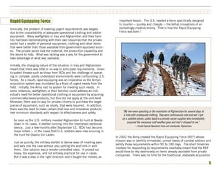 ••••••••••••••••••••••••••••••••••••••••••••••••••••••••••••••••••••••••••••••••••••••••••••••••••••••••••••••••••••••••••••••••••••••••••••••••••••••
••••••••••••••••••••••••••••••••••••••••••••••••••••••••••••••••••••••••••••••••••••••••••••••••••••••••••••••••••••••••••••••••••••••••••••••••••••••
••••••••••••••••••••••••••••••••••••••••••••••••••••••••••••••••••••••••••••••••••••••••••••••••••••••••••••••••••••••••••••••••••••••••••••••••••••••


Rapid Equipping Force                                                             important lesson. The U.S. needed a force specifically designed
                                                                                  to counter -- quickly and cheaply -- the lethal innovations of an
Ironically, the problem of meeting urgent requirements was largely                exceedingly creative enemy. That is how the Rapid Equipping
due to the unavailability of adequate operational clothing and soldier            Force was born.3
equipment. Many warfighters in Iraq and Afghanistan and their fami-
lies had been demonstrating with their own resources that the private
sector had a wealth of personal equipment, clothing and other items
that were better than those available from government-approved sourc-
es. The private sector had the material, the production capability and
the desire to help. What was lacking was a way for the government to
take advantage of what was available.

Initially, the changing nature of the situation in Iraq and Afghanistan
meant that there was little or no way to anticipate requirements. Unan-
ticipated threats such as those from IEDs and the challenge of operat-
ing in complex, poorly understood environments were confounding U.S.
forces. As a result, rapid equipping was an imperative as the Army’s
acquisition system was inundated by a flood of urgent needs from the
field. Initially, the Army had no system for meeting such needs. In
some instances, warfighters or their families could address an indi-
vidual’s need for better operational clothing or equipment by acquiring
commercially based products, but this did not apply at the unit level.
Moreover, there was no way for private citizens to purchase the larger
pieces of equipment, such as robots, that were required. In addition,
there was the need to make certain that new and innovative products
met minimum standards with respect to effectiveness and safety.                     “My men were operating in the mountains of Afghanistan for several days at
                                                                                     a time with inadequate clothing. They were continuously cold and wet. I got
                                                                                    on a satellite phone, called back to a private sector supplier who immediately
   As soon as the U.S. military invaded Afghanistan to hunt al Qaeda
                                                                                         acquired the necessary cold weather gear and had it shipped to me.”
   down in its caves, it started running into the improvised explosive
                                                                                                -- Former Special Operations Force unit commander, Afghanistan
   device. Just a few months after September 11, IEDs had become
   major killers -- in the caves that U.S. soldiers were now scouring in
   the hunt for Osama bin Laden.
                                                                               In 2002 the Army created the Rapid Equipping Force (REF) whose
                                                                               mission was to identify immediate, unmet needs of combat soldiers and
   Just as quickly, the military started to devise ways of inserting eyes
                                                                               satisfy those requirements within 90 to 180 days. The short timelines
   and ears into the cave without also putting life and limb in with
                                                                               involved for responding to requirements inevitably meant that the REF
   them. One solution was a remote-controlled robot. It proved too
                                                                               would have to rely extensively on items already available from private
   heavy, too expensive, and not entirely practical for use in caves.
                                                                               companies. There was no time for the traditional, elaborate acquisition
   But it was a step in the right direction and it taught the military an

•••••••••••••••••••••••••••••••••••••••••••••••••••••••••••••••••••••••••••••••••••••••••••••••••••••••••••••••••••••••••••••••••••••••••••••••••••••                5
 