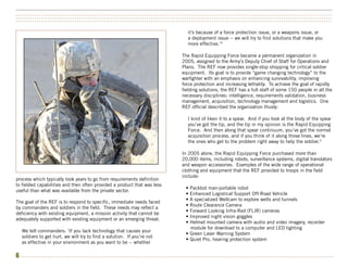 ••••••••••••••••••••••••••••••••••••••••••••••••••••••••••••••••••••••••••••••••••••••••••••••••••••••••••••••••••••••••••••••••••••••••••••••••••••••
••••••••••••••••••••••••••••••••••••••••••••••••••••••••••••••••••••••••••••••••••••••••••••••••••••••••••••••••••••••••••••••••••••••••••••••••••••••
••••••••••••••••••••••••••••••••••••••••••••••••••••••••••••••••••••••••••••••••••••••••••••••••••••••••••••••••••••••••••••••••••••••••••••••••••••••


                                                                                 it’s because of a force protection issue, or a weapons issue, or
                                                                                 a deployment issue -- we will try to find solutions that make you
                                                                                 more effective.’4

                                                                              The Rapid Equipping Force became a permanent organization in
                                                                              2005, assigned to the Army’s Deputy Chief of Staff for Operations and
                                                                              Plans. The REF now provides single-stop shopping for critical soldier
                                                                              equipment. Its goal is to provide “game changing technology” to the
                                                                              warfighter with an emphasis on enhancing survivability, improving
                                                                              force protection and increasing lethality. To achieve the goal of rapidly
                                                                              fielding solutions, the REF has a full staff of some 150 people in all the
                                                                              necessary disciplines: intelligence, requirements validation, business
                                                                              management, acquisition, technology management and logistics. One
                                                                              REF official described the organization thusly:

                                                                                 I kind of liken it to a spear. And if you look at the body of the spear
                                                                                 you’ve got the tip, and the tip in my opinion is the Rapid Equipping
                                                                                 Force. And then along that spear continuum, you’ve got the normal
                                                                                 acquisition process, and if you think of it along those lines, we’re
                                                                                 the ones who get to the problem right away to help the soldier.5

                                                                              In 2005 alone, the Rapid Equipping Force purchased more than
                                                                              20,000 items, including robots, surveillance systems, digital translators
                                                                              and weapon accessories. Examples of the wide range of operational
                                                                              clothing and equipment that the REF provided to troops in the field
                                                                              include:
process which typically took years to go from requirements definition
to fielded capabilities and then often provided a product that was less
                                                                                • Packbot man-portable robot
useful than what was available from the private sector.
                                                                                • Enhanced Logistical Support Off-Road Vehicle
                                                                                • A specialized Wellcam to explore wells and tunnels
The goal of the REF is to respond to specific, immediate needs faced
                                                                                • Route Clearance Camera
by commanders and soldiers in the field. These needs may reflect a
                                                                                • Forward Looking Infra-Red (FLIR) cameras
deficiency with existing equipment, a mission activity that cannot be
                                                                                • Improved night vision goggles
adequately supported with existing equipment or an emerging threat.
                                                                                • Helmet mounted camera with audio and video imagery, recorder
                                                                                  module for download to a computer and LED lighting
  We tell commanders: ‘If you lack technology that causes your
                                                                                • Green Laser Warning System
  soldiers to get hurt, we will try to find a solution. If you’re not
                                                                                • Quiet Pro, hearing protection system
  as effective in your environment as you want to be -- whether

6 •••••••••••••••••••••••••••••••••••••••••••••••••••••••••••••••••••••••••••••••••••••••••••••••••••••••••••••••••••••••••••••••••••••••••••••••••••••
 