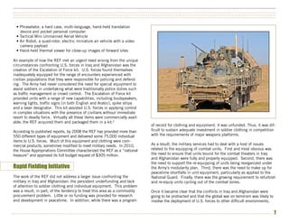 ••••••••••••••••••••••••••••••••••••••••••••••••••••••••••••••••••••••••••••••••••••••••••••••••••••••••••••••••••••••••••••••••••••••••••••••••••••••
••••••••••••••••••••••••••••••••••••••••••••••••••••••••••••••••••••••••••••••••••••••••••••••••••••••••••••••••••••••••••••••••••••••••••••••••••••••
••••••••••••••••••••••••••••••••••••••••••••••••••••••••••••••••••••••••••••••••••••••••••••••••••••••••••••••••••••••••••••••••••••••••••••••••••••••


  • Phraselator, a hard case, multi-language, hand-held translation
    device and pocket personal computer
  • Tactical Mini Unmanned Aerial Vehicle
  • Air Robot, a quad-rotor, electric miniature air vehicle with a video
    camera payload
  • Hand-held thermal viewer for close-up images of forward sites

An example of how the REF met an urgent need arising from the unique
circumstances confronting U.S. forces in Iraq and Afghanistan was the
creation of the Escalation of Force kit. U.S. forces found themselves
inadequately equipped for the range of encounters experienced with
civilian populations that they were responsible for policing and defend-
ing. The Army had never considered the need for special equipment to
assist soldiers in undertaking what were traditionally police duties such
as traffic management or crowd control. The Escalation of Force kit
provided units with a range of new capabilities, including loudspeakers,
warning lights, traffic signs (in both English and Arabic), spike strips
and a laser designator. This kit assisted U.S. forces in applying control
in complex situations with the presence of civilians without immediate
resort to deadly force. Virtually all these items were commercially avail-
able; the REF acquired them and packaged them in a kit.6
                                                                               of record for clothing and equipment, it was unfunded. Thus, it was dif-
According to published reports, by 2008 the REF has provided more than         ficult to sustain adequate investment in soldier clothing in competition
550 different types of equipment and delivered some 75,000 individual          with the requirements of major weapons platforms.
items to U.S. forces. Much of this equipment and clothing were com-
mercial products, sometimes modified to meet military needs. In 2010,          As a result, the military services had to deal with a host of issues
the House Appropriations Committee characterized the REF as a “national        related to the equipping of combat units. First and most obvious was
treasure” and approved its full budget request of $305 million.                the need to ensure that units bound for the combat theaters in Iraq
                                                                               and Afghanistan were fully and properly equipped. Second, there was
                                                                               the need to support the re-equipping of units being reorganized under
Rapid Fielding Initiative                                                      the Army’s modularity plan. Third, there was the need to make up for
                                                                               peacetime shortfalls in unit equipment, particularly as applied to the
The work of the REF did not address a larger issue confronting the             National Guard. Finally, there was the growing requirement to refurbish
military in Iraq and Afghanistan: the persistent underfunding and lack         and re-equip units cycling out of the combat zones.
of attention to soldier clothing and individual equipment. This problem
was a result, in part, of the tendency to treat this area as a commodity       Once it became clear that the conflicts in Iraq and Afghanistan were
procurement problem. Little or no funding was provided for research            going to be protracted and that the global war on terrorism was likely to
and development in peacetime. In addition, while there was a program           involve the deployment of U.S. forces to other difficult environments,


•••••••••••••••••••••••••••••••••••••••••••••••••••••••••••••••••••••••••••••••••••••••••••••••••••••••••••••••••••••••••••••••••••••••••••••••••••••      7
 