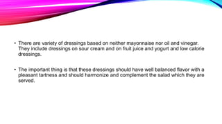 • There are variety of dressings based on neither mayonnaise nor oil and vinegar.
They include dressings on sour cream and on fruit juice and yogurt and low calorie
dressings.
• The important thing is that these dressings should have well balanced flavor with a
pleasant tartness and should harmonize and complement the salad which they are
served.
 