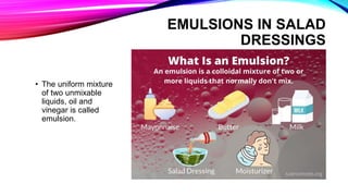 EMULSIONS IN SALAD
DRESSINGS
• The uniform mixture
of two unmixable
liquids, oil and
vinegar is called
emulsion.
 