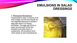 2. Permanent Emulsions –
mayonnaise is also a mixture of oil
and vinegar, but the two liquids do
not separate because it contains
egg yolk which is a strong
emulsifier. The egg yolk forms a
layer around each of the tiny
droplets and holds them in
suspension. All emulsions form
more easily at room temperature.
EMULSIONS IN SALAD
DRESSINGS
 