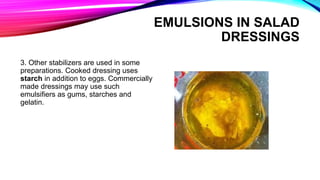 3. Other stabilizers are used in some
preparations. Cooked dressing uses
starch in addition to eggs. Commercially
made dressings may use such
emulsifiers as gums, starches and
gelatin.
EMULSIONS IN SALAD
DRESSINGS
 