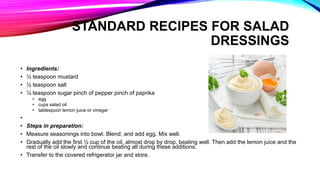 • Ingredients:
• ½ teaspoon mustard
• ½ teaspoon salt
• ¼ teaspoon sugar pinch of pepper pinch of paprika
• egg
• cups salad oil
• tablespoon lemon juice or vinegar
•
• Steps in preparation:
• Measure seasonings into bowl. Blend, and add egg. Mix well.
• Gradually add the first ½ cup of the oil, almost drop by drop, beating well. Then add the lemon juice and the
rest of the oil slowly and continue beating all during these additions.
• Transfer to the covered refrigerator jar and store.
STANDARD RECIPES FOR SALAD
DRESSINGS
 