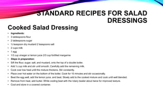 Cooked Salad Dressing
• Ingredients:
• 3 tablespoons flour
• 2 tablespoons sugar
• ½ teaspoon dry mustard 2 teaspoons salt
• 2 cups milk
• 1 egg
• 1/3 cup vinegar or lemon juice 2/3 cup fortified margarine
• Steps in preparation:
• Sift the flour, sugar, salt, and mustard, onto the top of a double boiler.
• Add ¼ cup milk and stir until smooth. Carefully add the remaining milk.
• Cook over low heat until the mixture thickens. Stir constantly.
• Place over hot water on the bottom of the boiler. Cook for 10 minutes and stir occasionally.
• Beat the egg well, add the lemon juice, and beat. Slowly add to the cooked mixture and cook until well blended.
• Remove from heat, add butter. While cooling beat with the rotary beater about twice for improved texture.
• Cool and store in a covered container.
STANDARD RECIPES FOR SALAD
DRESSINGS
 