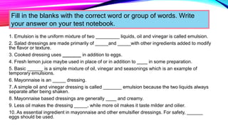 1. Emulsion is the uniform mixture of two _________ liquids, oil and vinegar is called emulsion.
2. Salad dressings are made primarily of _____and _____with other ingredients added to modify
the flavor or texture.
3. Cooked dressing uses _______ in addition to eggs.
4. Fresh lemon juice maybe used in place of or in addition to ____ in some preparation.
5. Basic ______ is a simple mixture of oil, vinegar and seasonings which is an example of
temporary emulsions.
6. Mayonnaise is an _____ dressing.
7. A simple oil and vinegar dressing is called _______ emulsion because the two liquids always
separate after being shaken.
8. Mayonnaise based dressings are generally ____ and creamy.
9. Less oil makes the dressing _____, while more oil makes it taste milder and oilier.
10. As essential ingredient in mayonnaise and other emulsifier dressings. For safety, ______
eggs should be used.
Fill in the blanks with the correct word or group of words. Write
your answer on your test notebook.
 