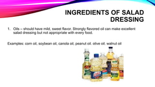 1. Oils – should have mild, sweet flavor. Strongly flavored oil can make excellent
salad dressing but not appropriate with every food.
Examples: corn oil, soybean oil, canola oil, peanut oil, olive oil, walnut oil
INGREDIENTS OF SALAD
DRESSING
 