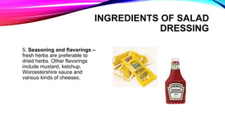 5. Seasoning and flavorings –
fresh herbs are preferable to
dried herbs. Other flavorings
include mustard, ketchup,
Worcestershire sauce and
various kinds of cheeses.
INGREDIENTS OF SALAD
DRESSING
 