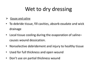 Wet to dry dressing
 Gauze and saline
• To debride tissue, fill cavities, absorb exudate and wick
drainage
• Local tissue cooling during the evaporation of saline–
causes wound dessication.
• Nonselective debridement and injury to healthy tissue
• Used for full thickness and open wound
• Don’t use on partial thickness wound
 