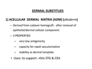 DERMAL SUBSTITUES
1) ACELLULAR DERMAL MATRIX (ADM) (alloderm)
– Derived from cadaver homograft - after removal of
epithelial/dermal cellular component
– 3 PROPERTIES
– very low antigenicity
– capacity for rapid vascularization
– stability as dermal template
• Uses: to support –thin STG & CEA
 