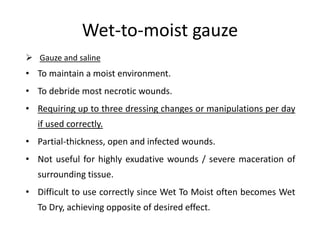 Wet-to-moist gauze
 Gauze and saline
• To maintain a moist environment.
• To debride most necrotic wounds.
• Requiring up to three dressing changes or manipulations per day
if used correctly.
• Partial-thickness, open and infected wounds.
• Not useful for highly exudative wounds / severe maceration of
surrounding tissue.
• Difficult to use correctly since Wet To Moist often becomes Wet
To Dry, achieving opposite of desired effect.
 