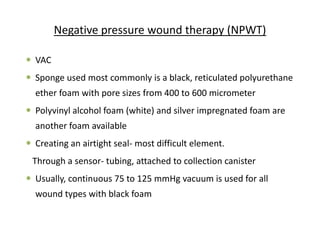 Negative pressure wound therapy (NPWT)
 VAC
 Sponge used most commonly is a black, reticulated polyurethane
ether foam with pore sizes from 400 to 600 micrometer
 Polyvinyl alcohol foam (white) and silver impregnated foam are
another foam available
 Creating an airtight seal- most difficult element.
Through a sensor- tubing, attached to collection canister
 Usually, continuous 75 to 125 mmHg vacuum is used for all
wound types with black foam
 